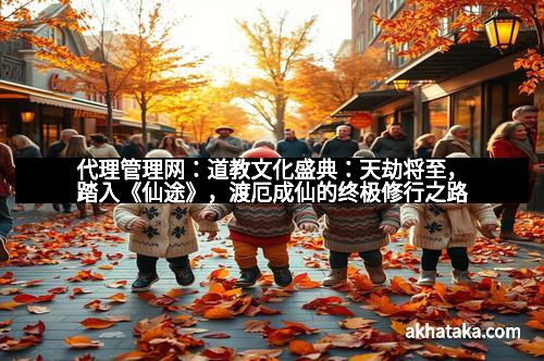 代理管理网：道教文化盛典：天劫将至，踏入《仙途》，渡厄成仙的终极修行之路