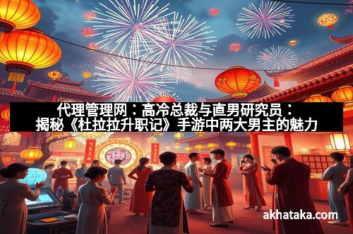 代理管理网：高冷总裁与直男研究员：揭秘《杜拉拉升职记》手游中两大男主的魅力
